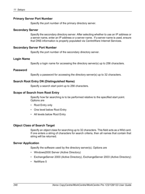 Page 24011 Setups 
240 Xerox CopyCentre/WorkCentre/WorkCentre Pro 123/128/133 User Guide
Primary Server Port Number
Specify the port number of the primary directory server.
Secondary Server
Specify the secondary directory server. After selecting whether to use an IP address or 
a server name, enter an IP address or a server name.  If a server name is used, ensure 
that DNS information is properly populated via CentreWare Internet Services.
Secondary Server Port Number
Specify the port number of the secondary...