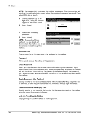 Page 24611 Setups 
246 Xerox CopyCentre/WorkCentre/WorkCentre Pro 123/128/133 User Guide
NOTE:  If you select [On], go to step 5 to register a password. Then the machine will 
not allow the mailbox to be accessed unless the registered password is entered. If you 
select [Off], skip to step 7. 
5.Enter a password (up to 20 
digits max.) using the numeric 
keypad on the control panel.
6.Select [Save].
7.Perform the necessary 
operations.
8.Select [Close].
NOTE:  By selecting [Delete 
Mailbox], you can delete all...