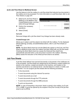 Page 247Setup Menu 
Xerox CopyCentre/WorkCentre/WorkCentre Pro 123/128/133 User Guide 247
[Link Job Flow Sheet to Mailbox] Screen
Use this feature to link the mailbox to a job flow sheet that instructs how documents in 
the mailbox are to be processed. For more information on a job flow sheet, refer to Job 
Flow Sheets on page 247.
1.Select [Link Job Flow Sheet to 
Mailbox] on the [Mailbox XXX – 
Create/Delete] screen, and then 
select [Change Settings].
2.Perform the necessary 
operations.
3.Select [Close].
Cut...