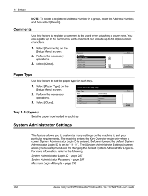 Page 25611 Setups 
256 Xerox CopyCentre/WorkCentre/WorkCentre Pro 123/128/133 User Guide
NOTE: To delete a registered Address Number in a group, enter the Address Number, 
and then select [Delete].
Comments
Use this feature to register a comment to be used when attaching a cover note. You 
can register up to 50 comments; each comment can include up to 18 alphanumeric 
characters.
1.Select [Comments] on the 
[Setup Menu] screen.
2.Perform the necessary 
operations.
3.Select [Close].
Paper Type
Use this feature to...