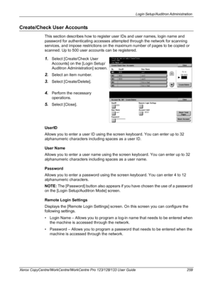 Page 259Login Setup/Auditron Administration 
Xerox CopyCentre/WorkCentre/WorkCentre Pro 123/128/133 User Guide 259
Create/Check User Accounts
This section describes how to register user IDs and user names, login name and 
password for authenticating accesses attempted through the network for scanning 
services, and impose restrictions on the maximum number of pages to be copied or 
scanned. Up to 500 user accounts can be registered.
1.Select [Create/Check User 
Accounts] on the [Login Setup/
Auditron...