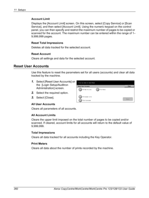 Page 26011 Setups 
260 Xerox CopyCentre/WorkCentre/WorkCentre Pro 123/128/133 User Guide
Account Limit
Displays the [Account Limit] screen. On this screen, select [Copy Service] or [Scan 
Service], and then select [Account Limit]. Using the numeric keypad on the control 
panel, you can then specify and restrict the maximum number of pages to be copied or 
scanned for the account. The maximum number can be entered within the range of 1–
9,999,999 pages.
Reset Total Impressions
Deletes all data tracked for the...