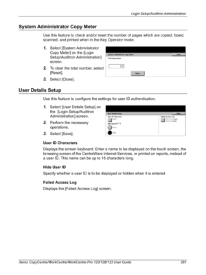 Page 261Login Setup/Auditron Administration 
Xerox CopyCentre/WorkCentre/WorkCentre Pro 123/128/133 User Guide 261
System Administrator Copy Meter
Use this feature to check and/or reset the number of pages which are copied, faxed, 
scanned, and printed when in the Key Operator mode.
1.Select [System Administrator 
Copy Meter] on the [Login 
Setup/Auditron Administration] 
screen.
2.To clear the total number, select 
[Reset].
3.Select [Close].
User Details Setup
Use this feature to configure the settings for user...