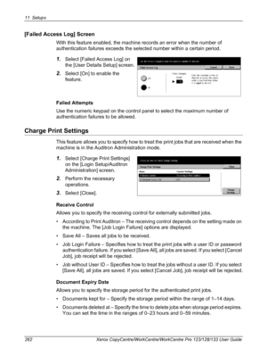 Page 26211 Setups 
262 Xerox CopyCentre/WorkCentre/WorkCentre Pro 123/128/133 User Guide
[Failed Access Log] Screen
With this feature enabled, the machine records an error when the number of 
authentication failures exceeds the selected number within a certain period.  
1.Select [Failed Access Log] on 
the [User Details Setup] screen.
2.Select [On] to enable the 
feature.
Failed Attempts
Use the numeric keypad on the control panel to select the maximum number of 
authentication failures to be allowed.
Charge...