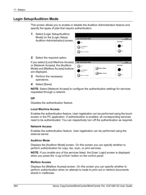 Page 26411 Setups 
264 Xerox CopyCentre/WorkCentre/WorkCentre Pro 123/128/133 User Guide
Login Setup/Auditron Mode
This screen allows you to enable or disable the Auditron Administration feature and 
specify the types of jobs that require authentication.
1.Select [Login Setup/Auditron 
Mode] on the [Login Setup/
Auditron Administration] screen. 
2.Select the required option.
If you select [Local Machine Access] 
or [Network Access], the [Auditron 
Mode] and [Mailbox Access] buttons 
are displayed.
3.Perform the...