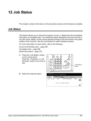 Page 267Xerox CopyCentre/WorkCentre/WorkCentre Pro 123/128/133 User Guide 267
12 Job Status
This chapter contains information on the job status screens and the features available.
Job Status
This feature allows you to check the progress of a job, or display the log and detailed 
information of completed jobs. The newest job will be displayed at the top of the list. It 
can also check, delete, or print various special printings or the documents in the public 
mailbox of the machine. Use the scroll buttons to...