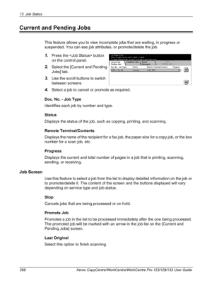 Page 26812 Job Status 
268 Xerox CopyCentre/WorkCentre/WorkCentre Pro 123/128/133 User Guide
Current and Pending Jobs
This feature allows you to view incomplete jobs that are waiting, in progress or 
suspended. You can see job attributes, or promote/delete the job.
1.Press the  button 
on the control panel.
2.Select the [Current and Pending 
Jobs] tab.
3.Use the scroll buttons to switch 
between screens.
4.Select a job to cancel or promote as required.
Doc. No. - Job Type
Identifies each job by number and type....