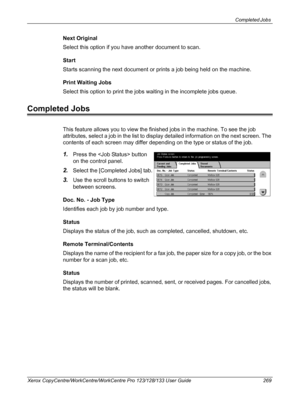 Page 269Completed Jobs 
Xerox CopyCentre/WorkCentre/WorkCentre Pro 123/128/133 User Guide 269
Next Original
Select this option if you have another document to scan.
Start
Starts scanning the next document or prints a job being held on the machine.
Print Waiting Jobs
Select this option to print the jobs waiting in the incomplete jobs queue.
Completed Jobs
This feature allows you to view the finished jobs in the machine. To see the job 
attributes, select a job in the list to display detailed information on the...