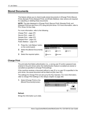 Page 27012 Job Status 
270 Xerox CopyCentre/WorkCentre/WorkCentre Pro 123/128/133 User Guide
Stored Documents
This feature allows you to check locally stored documents in [Charge Print], [Secure 
Print], [Sample Print], [Delayed Print], and [Public Mailbox]. User actions are required 
for outputting or deleting these documents.
NOTE: The jobs displayed in [Charge Print], [Secure Print], [Sample Print], and 
[Delayed Print] are sent from a PC using the print driver. For more information, refer to 
PCL Driver...