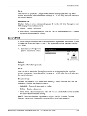 Page 271Stored Documents 
Xerox CopyCentre/WorkCentre/WorkCentre Pro 123/128/133 User Guide 271
Go to
Use this field to specify the Charge Print number to be displayed at the top of the 
screen. You can set the number within the range of 1 to 200 using the scroll buttons or 
the numeric keypad.
Document List
Displays the log-in screen after selecting a user ID from the list. Enter the required user 
ID to display the stored documents.
• Delete – Deletes a document.
• Print – Prints a document selected in the...