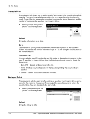 Page 27212 Job Status 
272 Xerox CopyCentre/WorkCentre/WorkCentre Pro 123/128/133 User Guide
Sample Print
A sample print job allows you to print one set of a document prior to printing the whole 
quantity. You can choose whether or not to print more sets after checking the print 
result. A user ID and a password are required to access the stored document, and the 
number of copies can be specified from the print driver.
1.Select [Sample Print] on the 
[Stored Documents] screen.
Refresh
Brings the information up...