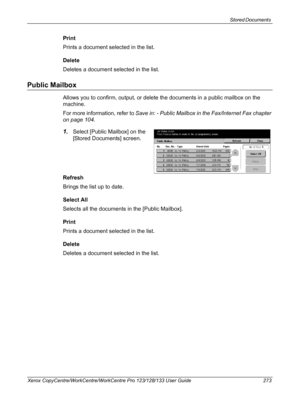 Page 273Stored Documents 
Xerox CopyCentre/WorkCentre/WorkCentre Pro 123/128/133 User Guide 273
Print
Prints a document selected in the list.
Delete
Deletes a document selected in the list.
Public Mailbox
Allows you to confirm, output, or delete the documents in a public mailbox on the 
machine.
For more information, refer to Save in: - Public Mailbox in the Fax/Internet Fax chapter 
on page 104.
1.Select [Public Mailbox] on the 
[Stored Documents] screen.
Refresh
Brings the list up to date.
Select All
Selects...