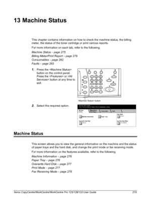 Page 275Xerox CopyCentre/WorkCentre/WorkCentre Pro 123/128/133 User Guide 275
13 Machine Status
This chapter contains information on how to check the machine status, the billing 
meter, the status of the toner cartridge or print various reports.
For more information on each tab, refer to the following.
Machine Status – page 275
Billing Meter/Print Report – page 279
Consumables – page 282
Faults – page 283
1.Press the  
button on the control panel.
Press the  or  button at any time to 
exit.
2.Select the required...