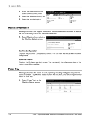 Page 27613 Machine Status 
276 Xerox CopyCentre/WorkCentre/WorkCentre Pro 123/128/133 User Guide
1.Press the  
button on the control panel.
2.Select the [Machine Status] tab.
3.Select the required option.
Machine Information
Allows you to view user support information, serial number of the machine as well as 
the machine configuration and the software version.
1.Select [Machine Information] on 
the [Machine Status] screen.
Machine Configuration
Displays the [Machine Configuration] screen. You can view the status...