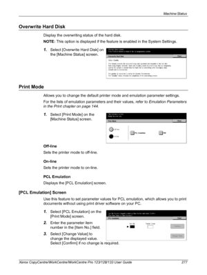 Page 277Machine Status 
Xerox CopyCentre/WorkCentre/WorkCentre Pro 123/128/133 User Guide 277
Overwrite Hard Disk
Display the overwriting status of the hard disk.
NOTE: This option is displayed if the feature is enabled in the System Settings.
1.Select [Overwrite Hard Disk] on 
the [Machine Status] screen.
Print Mode
Allows you to change the default printer mode and emulation parameter settings.
For the lists of emulation parameters and their values, refer to Emulation Parameters 
in the Print chapter on page...