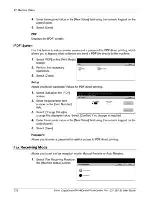 Page 27813 Machine Status 
278 Xerox CopyCentre/WorkCentre/WorkCentre Pro 123/128/133 User Guide
4.Enter the required value in the [New Value] field using the numeric keypad on the 
control panel.
5.Select [Save].
PDF
Displays the [PDF] screen.
[PDF] Screen
Use this feature to set parameter values and a password for PDF direct printing, which 
allows you to bypass driver software and send a PDF file directly to the machine.
1.Select [PDF] on the [Print Mode] 
screen.
2.Perform the necessary 
operations.
3.Select...