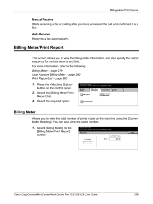 Page 279Billing Meter/Print Report 
Xerox CopyCentre/WorkCentre/WorkCentre Pro 123/128/133 User Guide 279
Manual Receive
Starts receiving a fax or polling after you have answered the call and confirmed it is a 
fax.
Auto Receive
Receives a fax automatically.
Billing Meter/Print Report
This screen allows you to view the billing meter information, and also specify the output 
sequence for various reports and lists.
For more information, refer to the following.
Billing Meter – page 279
User Account Billing Meter –...