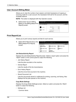 Page 28013 Machine Status 
280 Xerox CopyCentre/WorkCentre/WorkCentre Pro 123/128/133 User Guide
User Account Billing Meter
Allows you to view the number of per session and total impressions of copying or 
scanning made for a user account, the impression limit set for the account, and the 
available balance.
NOTE: This button is displayed with Key Operator access.
1.Select [User Account Billing 
Meter] on the [Billing Meter/Print 
Report] screen.
Print Report/List
Allows you to print various reports and lists...