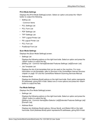 Page 281Billing Meter/Print Report 
Xerox CopyCentre/WorkCentre/WorkCentre Pro 123/128/133 User Guide 281
Print Mode Settings
Displays the [Print Mode Settings] screen. Select an option and press the  
button to output the following.
• Setting List
- Common Items
• PCL Settings List
• PCL Form List
• PDF Settings List
• TIFF Settings List
• TIFF Logical Printer List
• PS Logical Printer List
• PCL Font List
• PostScript Font List
Scan Mode Settings
Displays the [Scan Mode Settings] screen.
• Settings List...