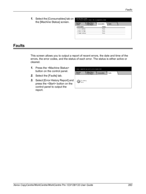 Page 283Faults 
Xerox CopyCentre/WorkCentre/WorkCentre Pro 123/128/133 User Guide 283
1.Select the [Consumables] tab on 
the [Machine Status] screen.
Faults
This screen allows you to output a report of recent errors, the date and time of the 
errors, the error codes, and the status of each error. The status is either active or 
cleared.
1.Press the  
button on the control panel.
2.Select the [Faults] tab.
3.Select [Error History Report] and 
press the  button on the 
control panel to output the 
report....