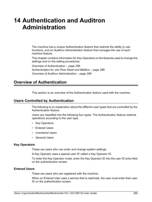 Page 285Xerox CopyCentre/WorkCentre/WorkCentre Pro 123/128/133 User Guide 285
14 Authentication and Auditron 
Administration
The machine has a unique Authentication feature that restricts the ability to use 
functions, and an Auditron Administration feature that manages the use of each 
machine feature.
This chapter contains information for Key Operators on the features used to change the 
settings and on the setting procedures.
Overview of Authentication – page 285
Authentication for Job Flow Sheet and Mailbox...