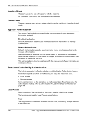 Page 28614 Authentication and Auditron Administration 
286 Xerox CopyCentre/WorkCentre/WorkCentre Pro 123/128/133 User Guide
Unentered Users
These are users who are not registered with the machine.
An Unentered User cannot use services that are restricted.
General Users
These are general users who are not permitted to use the machine in the authenticated 
mode.
Types of Authentication
Two types of authentication are used by the machine depending on where user 
information is stored.
Direct Authentication
Direct...