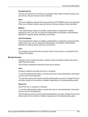 Page 287Overview of Authentication 
Xerox CopyCentre/WorkCentre/WorkCentre Pro 123/128/133 User Guide 287
Fax/Internet Fax
The fax and Internet Fax functions are restricted. When either of these functions use 
job memory, that job memory is also restricted.
Scan
The Scan to Mailbox, Network Scanning and Scan to FTP/SMB functions are restricted. 
When any of these functions uses job memory, that job memory is also restricted.
Mailbox
If the Authentication feature is enabled, authentication is required for mailbox...