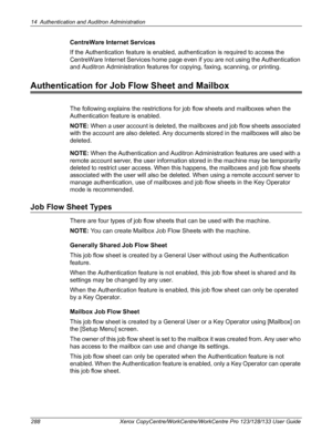 Page 28814 Authentication and Auditron Administration 
288 Xerox CopyCentre/WorkCentre/WorkCentre Pro 123/128/133 User Guide
CentreWare Internet Services
If the Authentication feature is enabled, authentication is required to access the 
CentreWare Internet Services home page even if you are not using the Authentication 
and Auditron Administration features for copying, faxing, scanning, or printing.
Authentication for Job Flow Sheet and Mailbox
The following explains the restrictions for job flow sheets and...