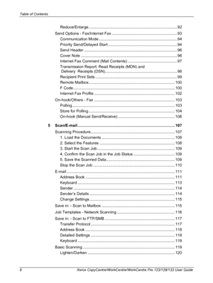 Page 6Table of Contents 
6 Xerox CopyCentre/WorkCentre/WorkCentre Pro 123/128/133 User Guide
Reduce/Enlarge ................................................................................. 92
Send Options - Fax/Internet Fax ............................................................ 93
Communication Mode........................................................................ 94
Priority Send/Delayed Start ............................................................... 94
Send Header...