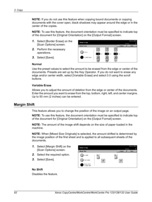 Page 623 Copy 
62 Xerox CopyCentre/WorkCentre/WorkCentre Pro 123/128/133 User Guide
NOTE: If you do not use this feature when copying bound documents or copying 
documents with the cover open, black shadows may appear around the edge or in the 
center of the copies.
NOTE: To use this feature, the document orientation must be specified to indicate top 
of the document for [Original Orientation] on the [Output Format] screen.
1.Select [Border Erase] on the 
[Scan Options] screen.
2.Perform the necessary...