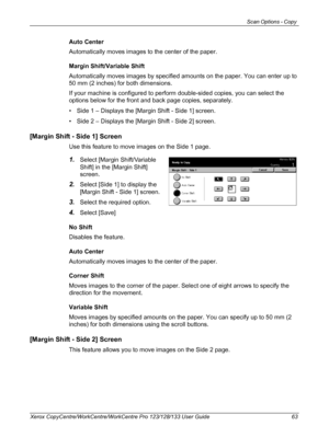 Page 63Scan Options - Copy 
Xerox CopyCentre/WorkCentre/WorkCentre Pro 123/128/133 User Guide 63
Auto Center
Automatically moves images to the center of the paper.
Margin Shift/Variable Shift
Automatically moves images by specified amounts on the paper. You can enter up to 
50 mm (2 inches) for both dimensions.
If your machine is configured to perform double-sided copies, you can select the 
options below for the front and back page copies, separately.
• Side 1 – Displays the [Margin Shift - Side 1] screen.
•...