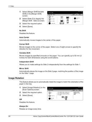 Page 643 Copy 
64 Xerox CopyCentre/WorkCentre/WorkCentre Pro 123/128/133 User Guide
1.Select [Margin Shift/Variable 
Shift] in the [Margin Shift] 
screen.
2.Select [Side 2] to display the 
[Margin Shift - Side 2] screen.
3.Select the required option.
4.Select [Save].
No Shift
Disables the feature.
Auto Center
Automatically moves images to the center of the paper.
Corner Shift
Moves images to the corner of the paper. Select one of eight arrows to specify the 
direction for the movement.
Variable Shift
Moves...