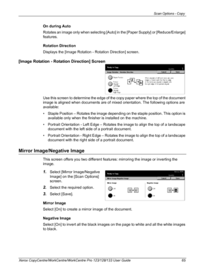 Page 65Scan Options - Copy 
Xerox CopyCentre/WorkCentre/WorkCentre Pro 123/128/133 User Guide 65
On during Auto
Rotates an image only when selecting [Auto] in the [Paper Supply] or [Reduce/Enlarge] 
features.
Rotation Direction
Displays the [Image Rotation - Rotation Direction] screen.
[Image Rotation - Rotation Direction] Screen
Use this screen to determine the edge of the copy paper where the top of the document 
image is aligned when documents are of mixed orientation. The following options are 
available:
•...