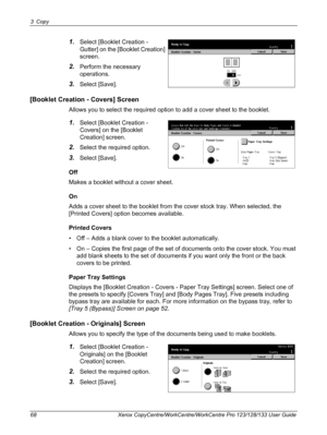 Page 683 Copy 
68 Xerox CopyCentre/WorkCentre/WorkCentre Pro 123/128/133 User Guide
1.Select [Booklet Creation - 
Gutter] on the [Booklet Creation] 
screen.
2.Perform the necessary 
operations.  
3.Select [Save].
[Booklet Creation - Covers] Screen
Allows you to select the required option to add a cover sheet to the booklet.
1.Select [Booklet Creation - 
Covers] on the [Booklet 
Creation] screen.
2.Select the required option.
3.Select [Save].
Off
Makes a booklet without a cover sheet.
On
Adds a cover sheet to...