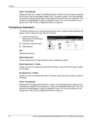 Page 703 Copy 
70 Xerox CopyCentre/WorkCentre/WorkCentre Pro 123/128/133 User Guide
Paper Tray Settings
Displays the [Covers - Paper Tray Settings] Screen. Select one of the presets to specify 
the [Covers Tray] and the [Body Pages Tray]. The paper loaded in the trays selected 
for [Covers Tray] and [Body Pages Tray] should be the same size and orientation. Five 
presets including [Bypass Tray] are available for each. For more information on the 
bypass tray, refer to [Tray 5 (Bypass)] Screen on page 52....