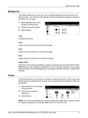 Page 71Output Format - Copy 
Xerox CopyCentre/WorkCentre/WorkCentre Pro 123/128/133 User Guide 71
Multiple-Up
This feature allows you to copy two, four or eight independent documents onto one 
sheet of paper. The machine automatically reduces/enlarges the images as needed to 
print them on one page.
1.Select [Multiple-Up] on the 
[Output Format] screen.
2.Select the required option.
3.Select [Save].
1 Up
Disables the feature.
2 Up
Copies two documents onto one sheet of paper.
4 Up
Copies four documents onto one...