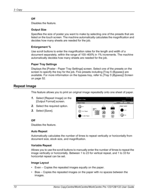 Page 723 Copy 
72 Xerox CopyCentre/WorkCentre/WorkCentre Pro 123/128/133 User Guide
Off
Disables the feature.
Output Size
Specifies the size of poster you want to make by selecting one of the presets that are 
listed on the touch screen. The machine automatically calculates the magnification and 
decides how many sheets are needed for the job.
Enlargement %
Use scroll buttons to enter the magnification rates for the length and width of a 
document separately, within the range of 100–400% in 1% increments. The...