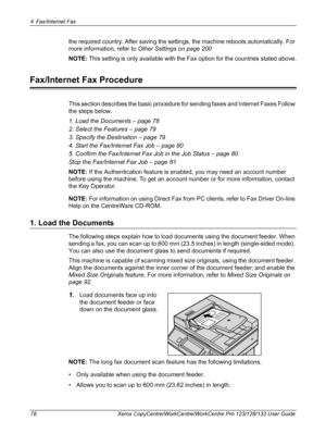 Page 784 Fax/Internet Fax 
78 Xerox CopyCentre/WorkCentre/WorkCentre Pro 123/128/133 User Guide
the required country. After saving the settings, the machine reboots automatically. For 
more information, refer to Other Settings on page 200
NOTE: This setting is only available with the Fax option for the countries stated above.
Fax/Internet Fax Procedure
This section describes the basic procedure for sending faxes and Internet Faxes Follow 
the steps below.
1. Load the Documents – page 78
2. Select the Features –...