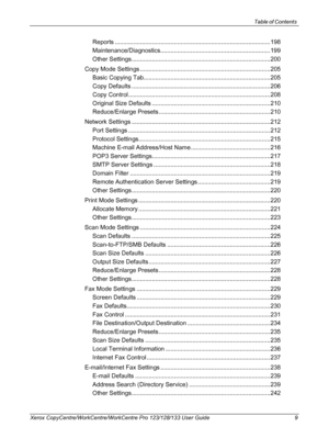 Page 9Table of Contents 
Xerox CopyCentre/WorkCentre/WorkCentre Pro 123/128/133 User Guide 9
Reports ............................................................................................198
Maintenance/Diagnostics.................................................................199
Other Settings ..................................................................................200
Copy Mode Settings .............................................................................205
Basic Copying...