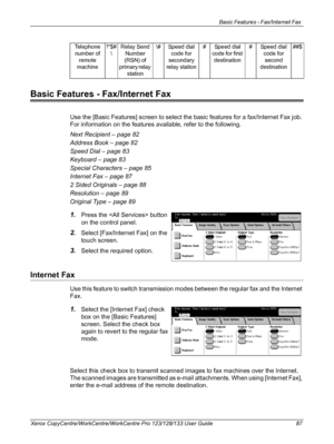 Page 87Basic Features - Fax/Internet Fax 
Xerox CopyCentre/WorkCentre/WorkCentre Pro 123/128/133 User Guide 87
Basic Features - Fax/Internet Fax
Use the [Basic Features] screen to select the basic features for a fax/Internet Fax job. 
For information on the features available, refer to the following.
Next Recipient – page 82
Address Book – page 82
Speed Dial – page 83
Keyboard – page 83
Special Characters – page 85
Internet Fax – page 87
2 Sided Originals – page 88
Resolution – page 89
Original Type – page 89...