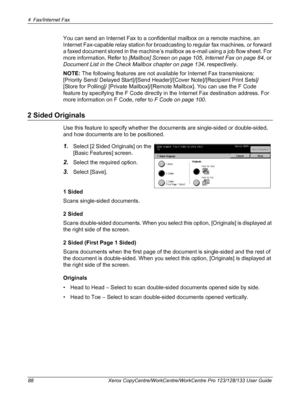 Page 884 Fax/Internet Fax 
88 Xerox CopyCentre/WorkCentre/WorkCentre Pro 123/128/133 User Guide
You can send an Internet Fax to a confidential mailbox on a remote machine, an 
Internet Fax-capable relay station for broadcasting to regular fax machines, or forward 
a faxed document stored in the machine’s mailbox as e-mail using a job flow sheet. For 
more information, Refer to [Mailbox] Screen on page 105, Internet Fax on page 84, or 
Document List in the Check Mailbox chapter on page 134, respectively.
NOTE:...