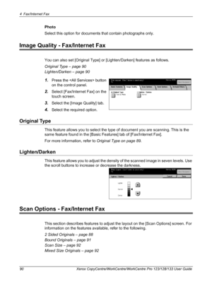 Page 904 Fax/Internet Fax 
90 Xerox CopyCentre/WorkCentre/WorkCentre Pro 123/128/133 User Guide
Photo
Select this option for documents that contain photographs only.
Image Quality - Fax/Internet Fax
You can also set [Original Type] or [Lighten/Darken] features as follows.
Original Type – page 90
Lighten/Darken – page 90
1.Press the  button 
on the control panel.
2.Select [Fax/Internet Fax] on the 
touch screen.
3.Select the [Image Quality] tab.
4.Select the required option.
Original Type
This feature allows you...