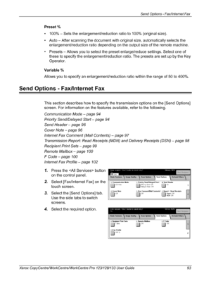 Page 93Send Options - Fax/Internet Fax 
Xerox CopyCentre/WorkCentre/WorkCentre Pro 123/128/133 User Guide 93
Preset %
• 100% – Sets the enlargement/reduction ratio to 100% (original size).
• Auto – After scanning the document with original size, automatically selects the 
enlargement/reduction ratio depending on the output size of the remote machine.
• Presets – Allows you to select the preset enlarge/reduce settings. Select one of 
these to specify the enlargement/reduction ratio. The presets are set up by the...