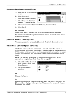 Page 97Send Options - Fax/Internet Fax 
Xerox CopyCentre/WorkCentre/WorkCentre Pro 123/128/133 User Guide 97
[Comment - Recipient’s Comment] Screen
1.
Select [On] on the [Cover Note] 
screen.
2.Select [Comment].
3.Select [Recipient’s Comment:].
4.Select [On] on the [Comment - 
Recipient’s Comment] screen.
5.Select a comment from the comment list using the scroll buttons.
6.Select [Save].
No. Comment
Allows you to select a comment from the list of comments already registered.
For information on how to register...