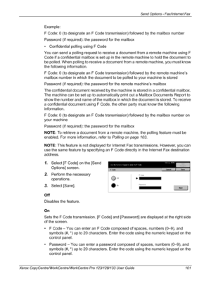 Page 101Send Options - Fax/Internet Fax 
Xerox CopyCentre/WorkCentre/WorkCentre Pro 123/128/133 User Guide 101
Example:
F Code: 0 (to designate an F Code transmission) followed by the mailbox number
Password (if required): the password for the mailbox
• Confidential polling using F Code
You can send a polling request to receive a document from a remote machine using F 
Code if a confidential mailbox is set up in the remote machine to hold the document to 
be polled. When polling to receive a document from a...