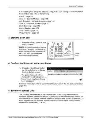 Page 109Scanning Procedure 
Xerox CopyCentre/WorkCentre/WorkCentre Pro 123/128133 User Guide 109
If necessary, press one of the tabs and configure the scan settings. For information on 
the individual tabs, refer to the following.
E-mail – page 111
Save in: - Scan to Mailbox – page 115
Job Templates - Network Scanning – page 116
Save in: - Scan to FTP/SMB – page 117
Basic Scanning – page 119
Image Quality – page 123
Scan Options – page 124
Output Format – page 128
3. Start the Scan Job
1.Press the  button to...