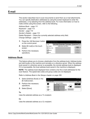 Page 111E-mail 
Xerox CopyCentre/WorkCentre/WorkCentre Pro 123/128133 User Guide 111
E-mail
This section describes how to scan documents to send them as e-mail attachments. 
You can specify destination addresses by using the screen keyboard to enter the 
addresses, or by selecting from the address book. For more information on how to 
make entries using this screen, refer to the following.
Address Book – page 111
Keyboard – page 113
Sender – page 114
Sender’s Details – page 114
Delete Recipient – Clears the...