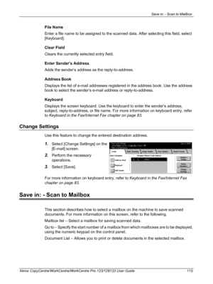 Page 115Save in: - Scan to Mailbox 
Xerox CopyCentre/WorkCentre/WorkCentre Pro 123/128133 User Guide 115
File Name
Enter a file name to be assigned to the scanned data. After selecting this field, select 
[Keyboard].
Clear Field
Clears the currently selected entry field.
Enter Sender’s Address
Adds the sender’s address as the reply-to-address.
Address Book
Displays the list of e-mail addresses registered in the address book. Use the address 
book to select the sender’s e-mail address or reply-to-address....