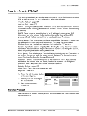 Page 117Save in: - Scan to FTP/SMB 
Xerox CopyCentre/WorkCentre/WorkCentre Pro 123/128133 User Guide 117
Save in: - Scan to FTP/SMB
This section describes how to send scanned documents to specified destinations using 
FTP or SMB protocols. For more information, refer to the following.
Transfer Protocol – page 117
Address Book – page 118
Server – Specify the address of the destination server. Select a server name from the 
address book after selecting [Address Book] or enter a server’s address after selecting...