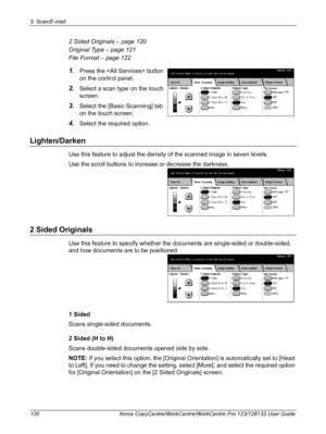 Page 1205 Scan/E-mail 
120 Xerox CopyCentre/WorkCentre/WorkCentre Pro 123/128133 User Guide
2 Sided Originals – page 120
Original Type – page 121
File Format – page 122
1.Press the  button 
on the control panel.
2.Select a scan type on the touch 
screen. 
3.Select the [Basic Scanning] tab 
on the touch screen.
4.Select the required option.
Lighten/Darken
Use this feature to adjust the density of the scanned image in seven levels.
Use the scroll buttons to increase or decrease the darkness.
2 Sided Originals
Use...